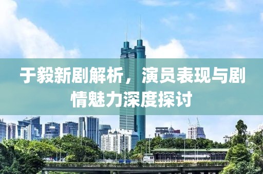 于毅新剧解析，演员表现与剧情魅力深度探讨