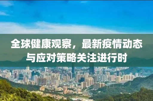 全球健康观察，最新疫情动态与应对策略关注进行时