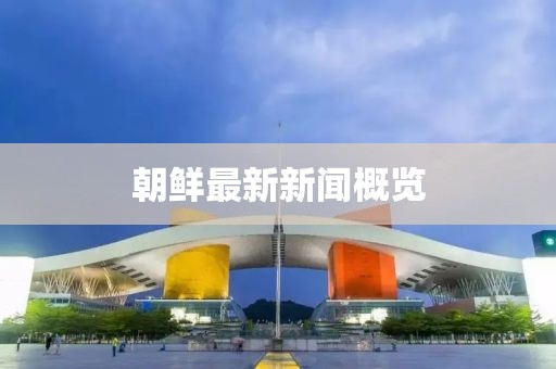 朝鲜最新新闻概览