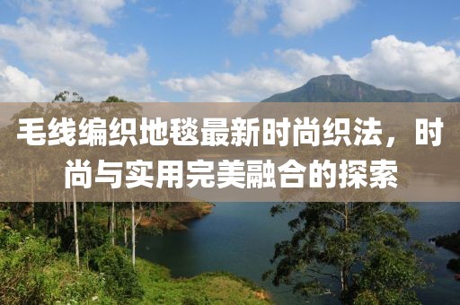 毛线编织地毯最新时尚织法，时尚与实用完美融合的探索
