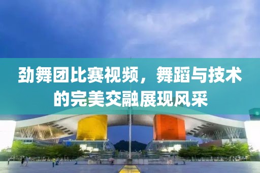 劲舞团比赛视频，舞蹈与技术的完美交融展现风采