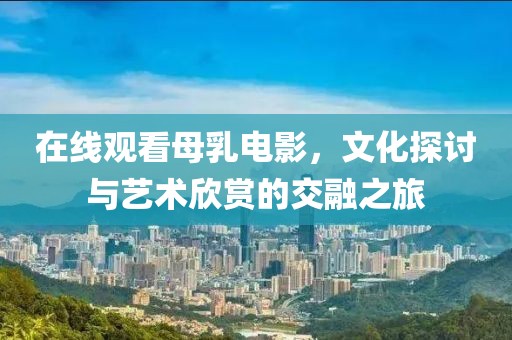 在线观看母乳电影，文化探讨与艺术欣赏的交融之旅