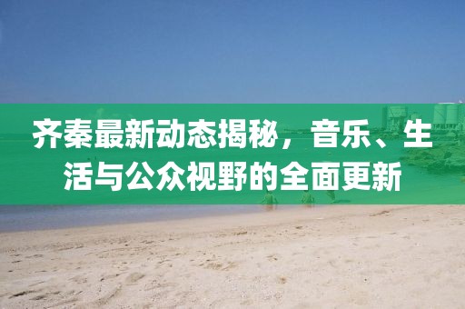 齐秦最新动态揭秘，音乐、生活与公众视野的全面更新