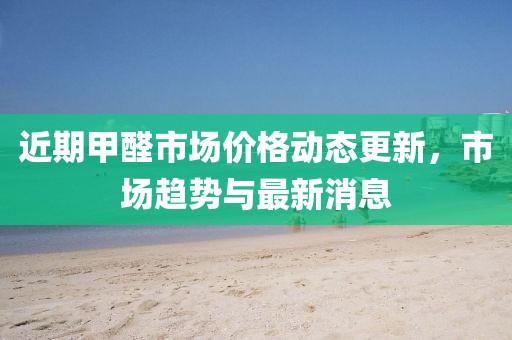 近期甲醛市场价格动态更新，市场趋势与最新消息