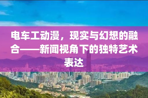 电车工动漫，现实与幻想的融合——新闻视角下的独特艺术表达