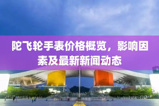陀飞轮手表价格概览，影响因素及最新新闻动态