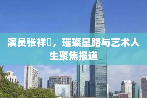 演员张祥玥，璀璨星路与艺术人生聚焦报道