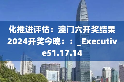 化推进评估：澳门六开奖结果2024开奖今晚：：_Executive51.17.14