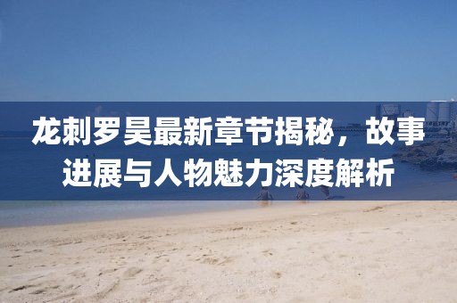 龙刺罗昊最新章节揭秘，故事进展与人物魅力深度解析