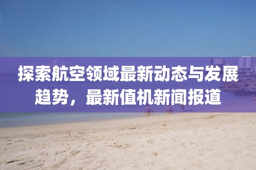 探索航空领域最新动态与发展趋势，最新值机新闻报道