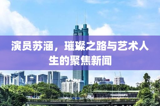 演员苏涵，璀璨之路与艺术人生的聚焦新闻
