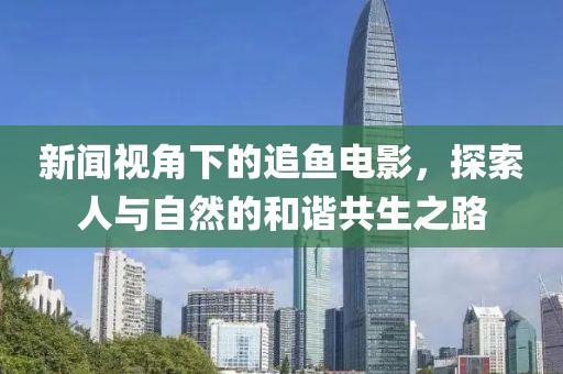 新闻视角下的追鱼电影，探索人与自然的和谐共生之路