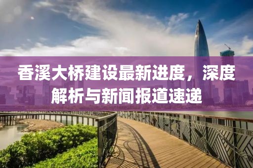 香溪大桥建设最新进度，深度解析与新闻报道速递