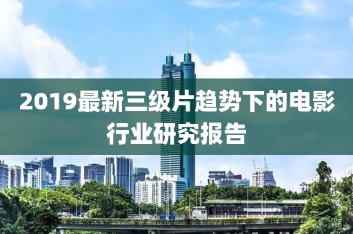 2019最新三级片趋势下的电影行业研究报告