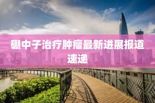 硼中子治疗肿瘤最新进展报道速递