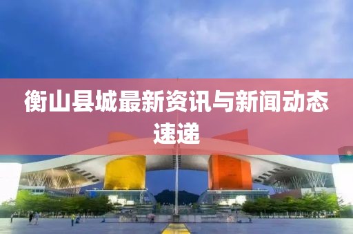 衡山县城最新资讯与新闻动态速递