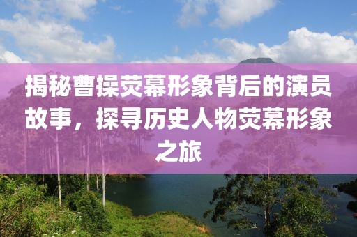 揭秘曹操荧幕形象背后的演员故事，探寻历史人物荧幕形象之旅