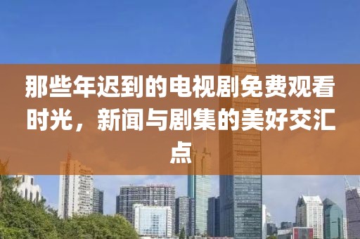 那些年迟到的电视剧免费观看时光，新闻与剧集的美好交汇点