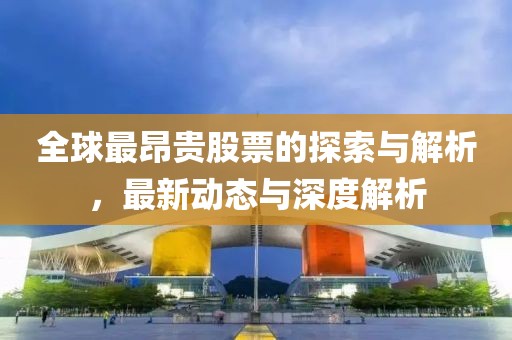全球最昂贵股票的探索与解析，最新动态与深度解析