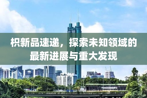 枳新品速递，探索未知领域的最新进展与重大发现