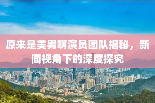 原来是美男啊演员团队揭秘，新闻视角下的深度探究