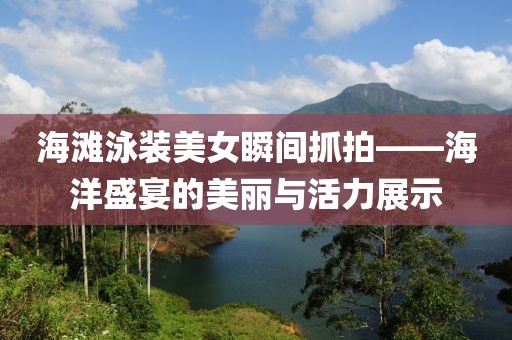 海滩泳装美女瞬间抓拍——海洋盛宴的美丽与活力展示