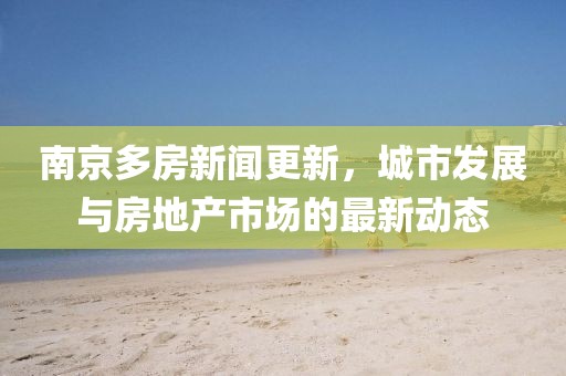 南京多房新闻更新，城市发展与房地产市场的最新动态