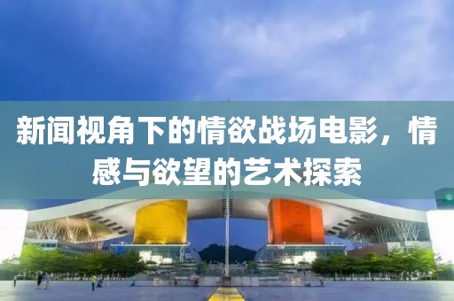 新闻视角下的情欲战场电影，情感与欲望的艺术探索