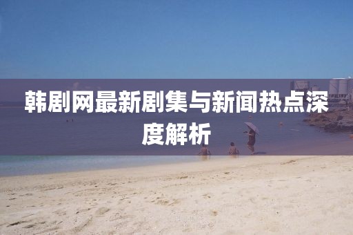 韩剧网最新剧集与新闻热点深度解析