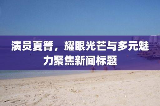 演员夏箐，耀眼光芒与多元魅力聚焦新闻标题