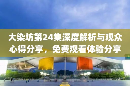 大染坊第24集深度解析与观众心得分享，免费观看体验分享