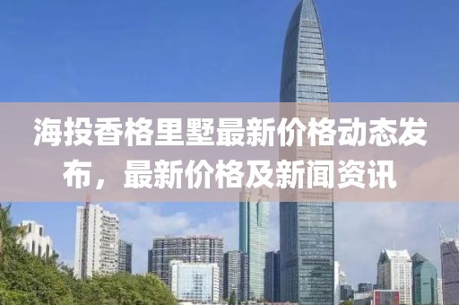 海投香格里墅最新价格动态发布，最新价格及新闻资讯