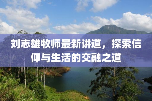 刘志雄牧师最新讲道，探索信仰与生活的交融之道