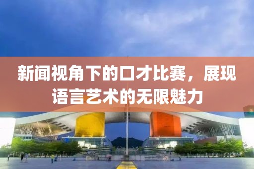 新闻视角下的口才比赛，展现语言艺术的无限魅力