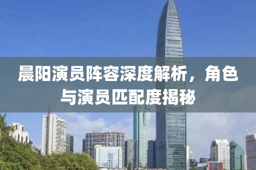 晨阳演员阵容深度解析，角色与演员匹配度揭秘