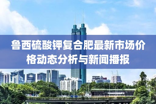 鲁西硫酸钾复合肥最新市场价格动态分析与新闻播报