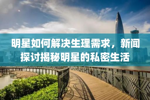 明星如何解决生理需求，新闻探讨揭秘明星的私密生活