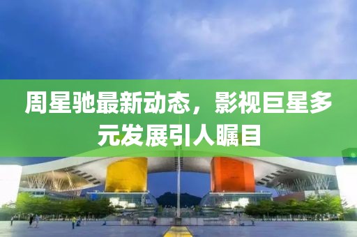 周星驰最新动态，影视巨星多元发展引人瞩目