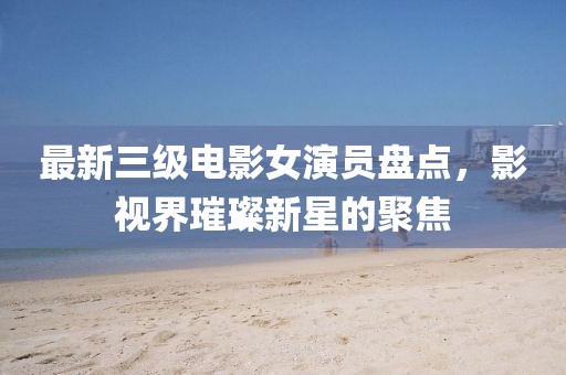 最新三级电影女演员盘点，影视界璀璨新星的聚焦