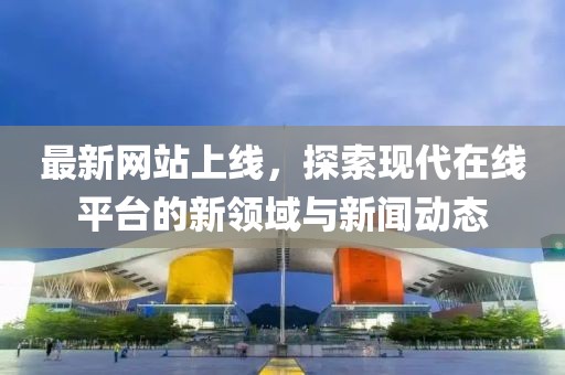 最新网站上线，探索现代在线平台的新领域与新闻动态