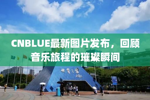 CNBLUE最新图片发布，回顾音乐旅程的璀璨瞬间