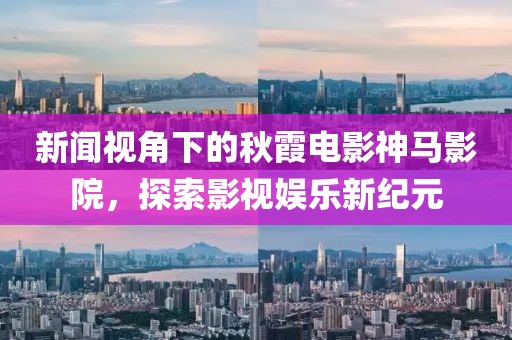 新闻视角下的秋霞电影神马影院，探索影视娱乐新纪元