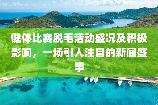 健体比赛脱毛活动盛况及积极影响，一场引人注目的新闻盛事