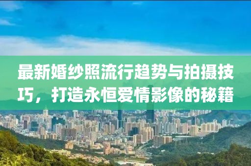 最新婚纱照流行趋势与拍摄技巧，打造永恒爱情影像的秘籍