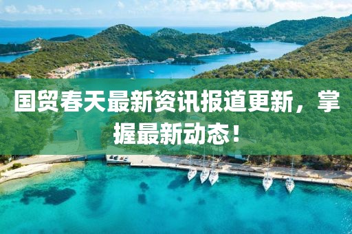 国贸春天最新资讯报道更新，掌握最新动态！