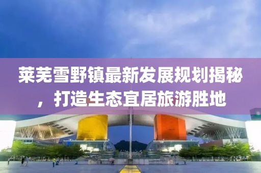 莱芜雪野镇最新发展规划揭秘，打造生态宜居旅游胜地