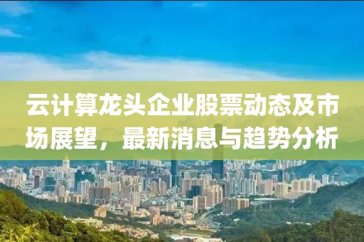 云计算龙头企业股票动态及市场展望，最新消息与趋势分析