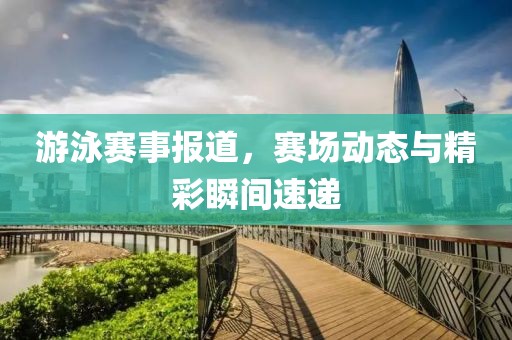 游泳赛事报道，赛场动态与精彩瞬间速递