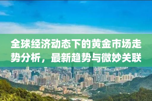 全球经济动态下的黄金市场走势分析，最新趋势与微妙关联