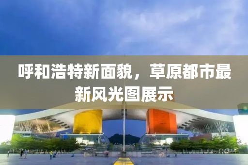 呼和浩特新面貌，草原都市最新风光图展示